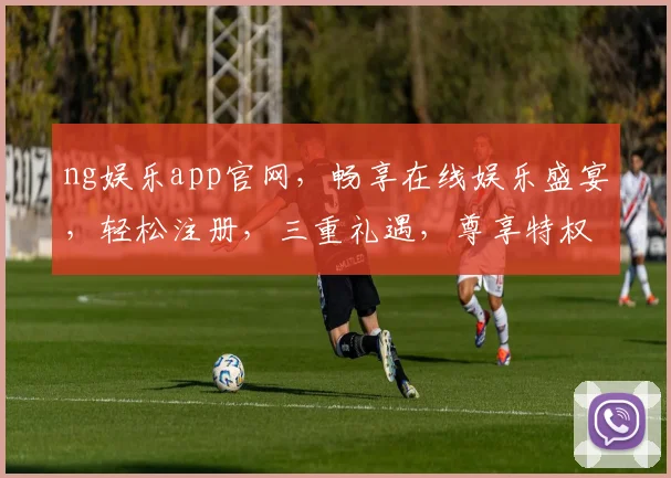 ng娱乐app官网，畅享在线娱乐盛宴，轻松注册，三重礼遇，尊享特权，一触即达