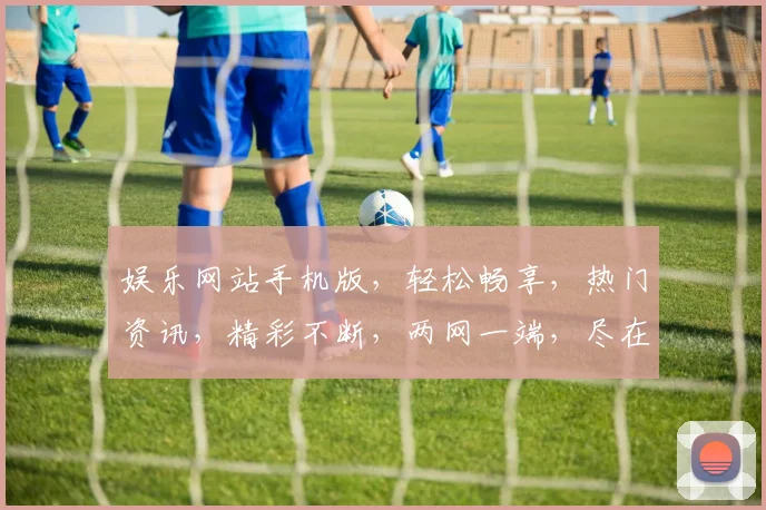 娱乐网站手机版，轻松畅享，热门资讯，精彩不断，两网一端，尽在掌握