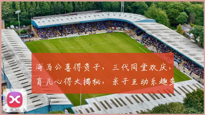 海马公喜得贵子，三代同堂欢庆，育儿心得大揭秘，亲子互动乐趣多，育儿技巧分享逗逗乐