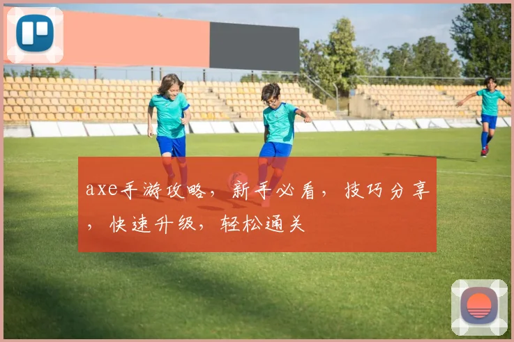 axe手游攻略，新手必看，技巧分享，快速升级，轻松通关