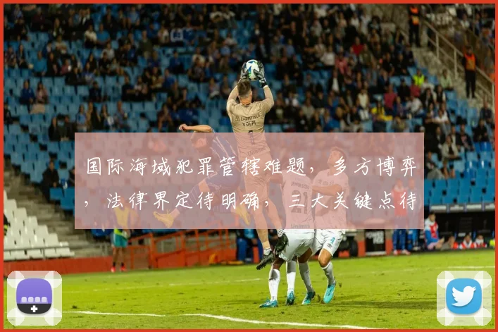 国际海域犯罪管辖难题，多方博弈，法律界定待明确，三大关键点待解析。
