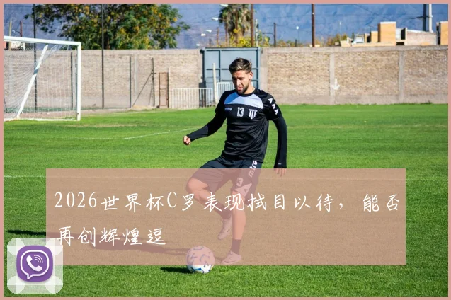 2026世界杯C罗表现拭目以待，能否再创辉煌逗