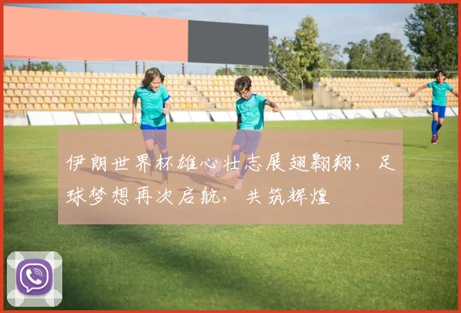 伊朗世界杯雄心壮志展翅翱翔，足球梦想再次启航，共筑辉煌